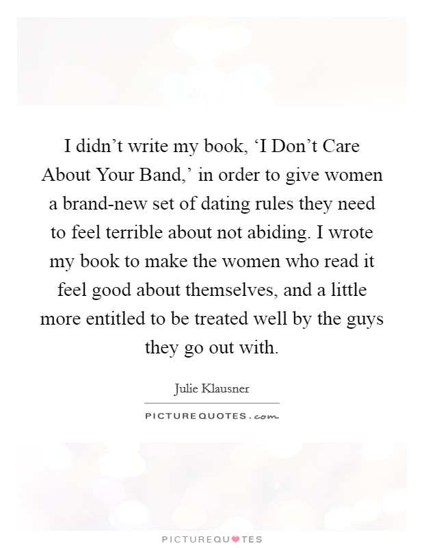 I didn't write my book, ‘I Don't Care About Your Band,' in order to give women a brand-new set of dating rules they need to feel terrible about not abiding. I wrote my book to make the women who read it feel good about themselves, and a little more entitled to be treated well by the guys they go out with. Picture Quote #1