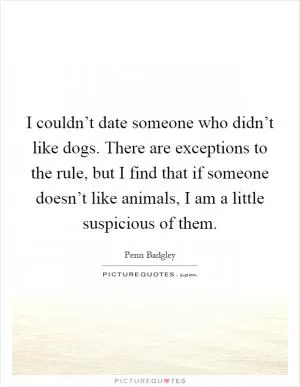 I couldn’t date someone who didn’t like dogs. There are exceptions to the rule, but I find that if someone doesn’t like animals, I am a little suspicious of them Picture Quote #1