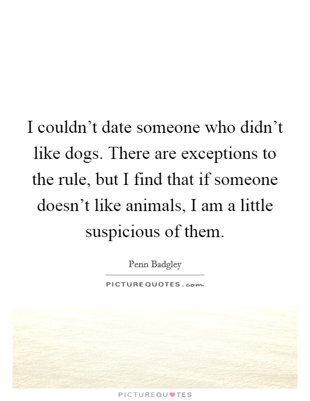 I couldn't date someone who didn't like dogs. There are exceptions to the rule, but I find that if someone doesn't like animals, I am a little suspicious of them. Picture Quote #1