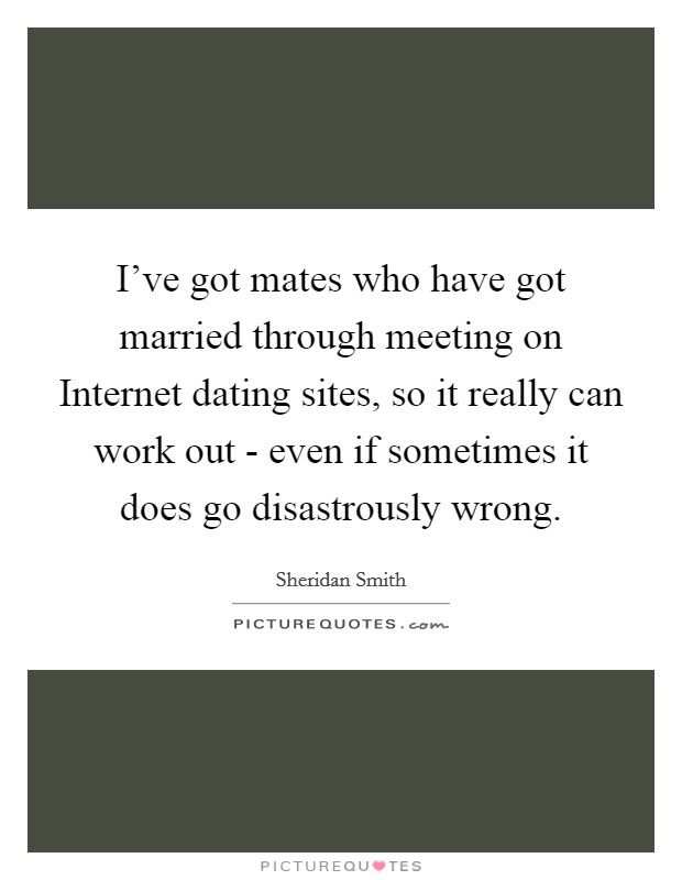 I've got mates who have got married through meeting on Internet dating sites, so it really can work out - even if sometimes it does go disastrously wrong. Picture Quote #1