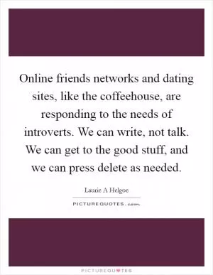 Online friends networks and dating sites, like the coffeehouse, are responding to the needs of introverts. We can write, not talk. We can get to the good stuff, and we can press delete as needed Picture Quote #1