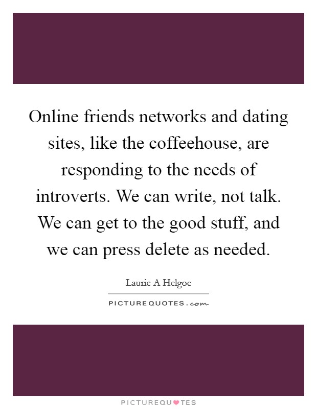 Online friends networks and dating sites, like the coffeehouse, are responding to the needs of introverts. We can write, not talk. We can get to the good stuff, and we can press delete as needed. Picture Quote #1