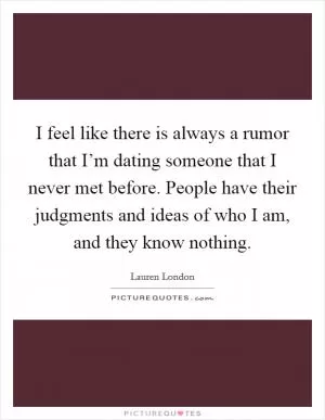 I feel like there is always a rumor that I’m dating someone that I never met before. People have their judgments and ideas of who I am, and they know nothing Picture Quote #1