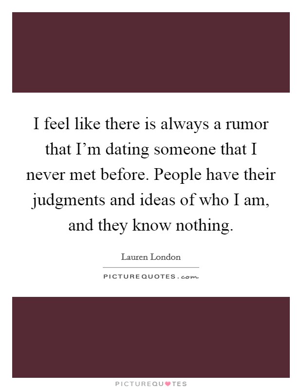 I feel like there is always a rumor that I'm dating someone that I never met before. People have their judgments and ideas of who I am, and they know nothing. Picture Quote #1