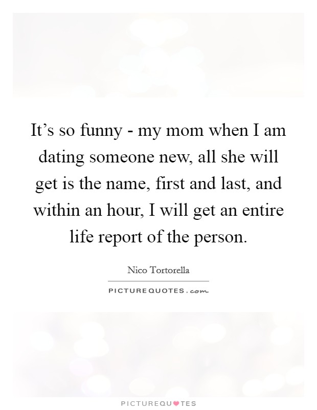 It's so funny - my mom when I am dating someone new, all she will get is the name, first and last, and within an hour, I will get an entire life report of the person. Picture Quote #1