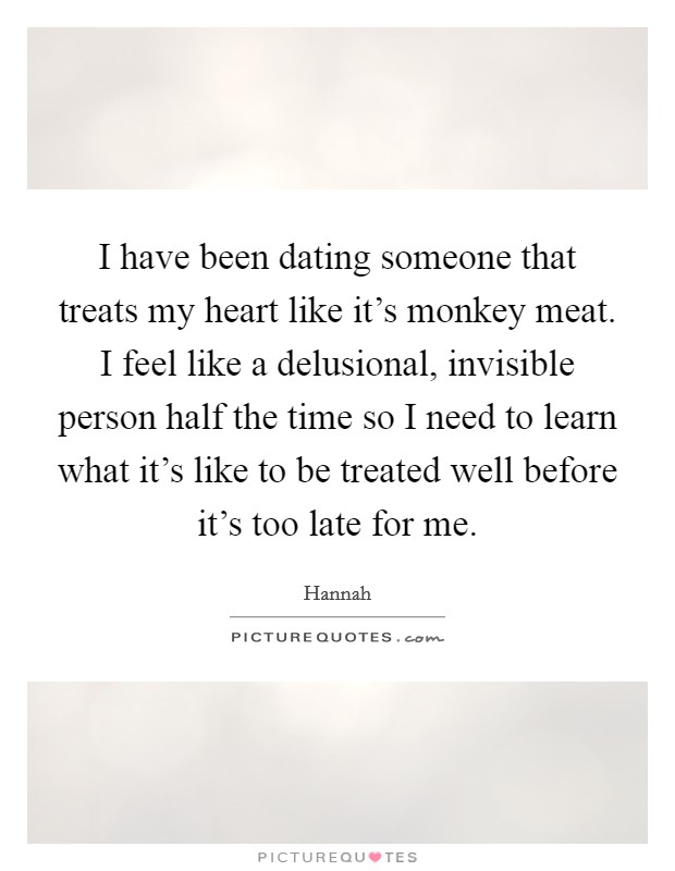 I have been dating someone that treats my heart like it's monkey meat. I feel like a delusional, invisible person half the time so I need to learn what it's like to be treated well before it's too late for me. Picture Quote #1