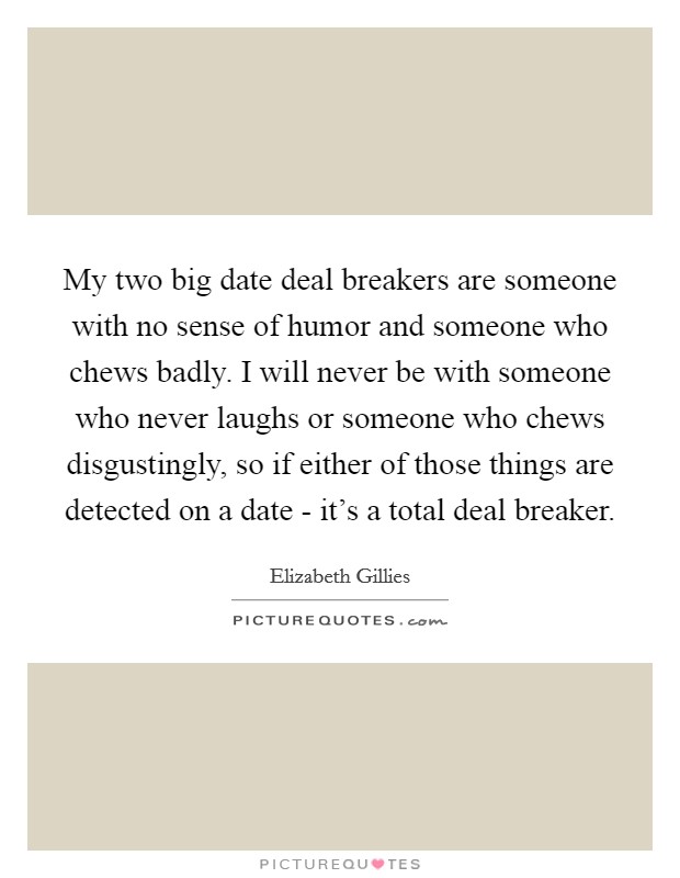 My two big date deal breakers are someone with no sense of humor and someone who chews badly. I will never be with someone who never laughs or someone who chews disgustingly, so if either of those things are detected on a date - it's a total deal breaker. Picture Quote #1