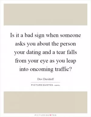 Is it a bad sign when someone asks you about the person your dating and a tear falls from your eye as you leap into oncoming traffic? Picture Quote #1