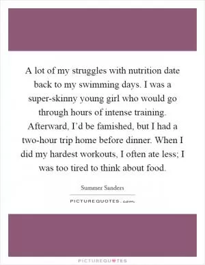A lot of my struggles with nutrition date back to my swimming days. I was a super-skinny young girl who would go through hours of intense training. Afterward, I’d be famished, but I had a two-hour trip home before dinner. When I did my hardest workouts, I often ate less; I was too tired to think about food Picture Quote #1