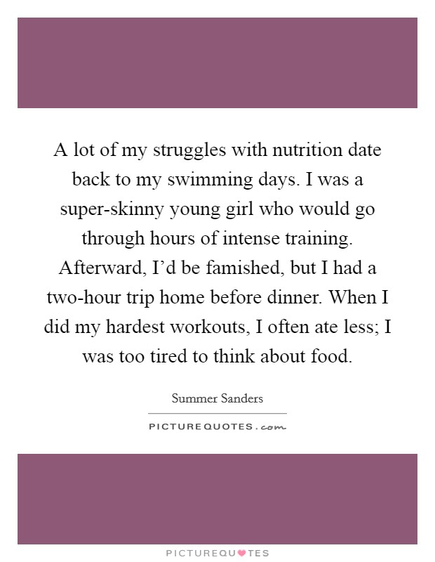 A lot of my struggles with nutrition date back to my swimming days. I was a super-skinny young girl who would go through hours of intense training. Afterward, I'd be famished, but I had a two-hour trip home before dinner. When I did my hardest workouts, I often ate less; I was too tired to think about food. Picture Quote #1