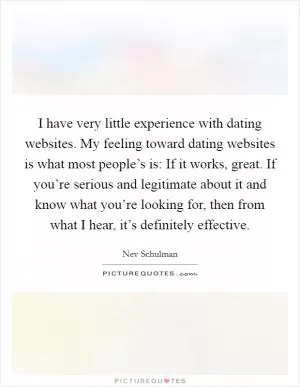 I have very little experience with dating websites. My feeling toward dating websites is what most people’s is: If it works, great. If you’re serious and legitimate about it and know what you’re looking for, then from what I hear, it’s definitely effective Picture Quote #1