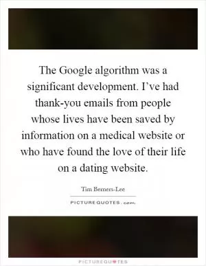 The Google algorithm was a significant development. I’ve had thank-you emails from people whose lives have been saved by information on a medical website or who have found the love of their life on a dating website Picture Quote #1