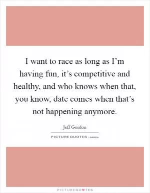 I want to race as long as I’m having fun, it’s competitive and healthy, and who knows when that, you know, date comes when that’s not happening anymore Picture Quote #1