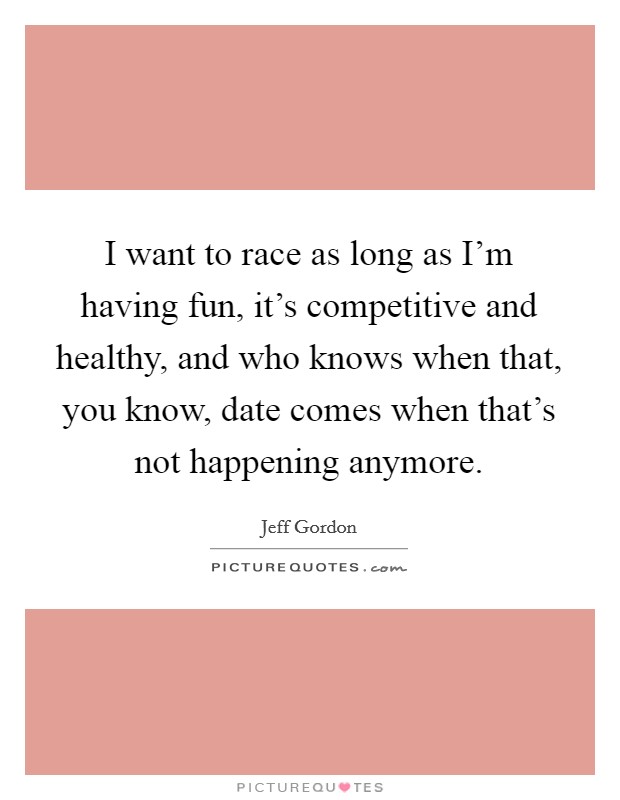 I want to race as long as I'm having fun, it's competitive and healthy, and who knows when that, you know, date comes when that's not happening anymore. Picture Quote #1