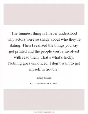 The funniest thing is I never understood why actors were so shady about who they’re dating. Then I realized the things you say get printed and the people you’re involved with read them. That’s what’s tricky. Nothing goes unnoticed. I don’t want to get myself in trouble! Picture Quote #1