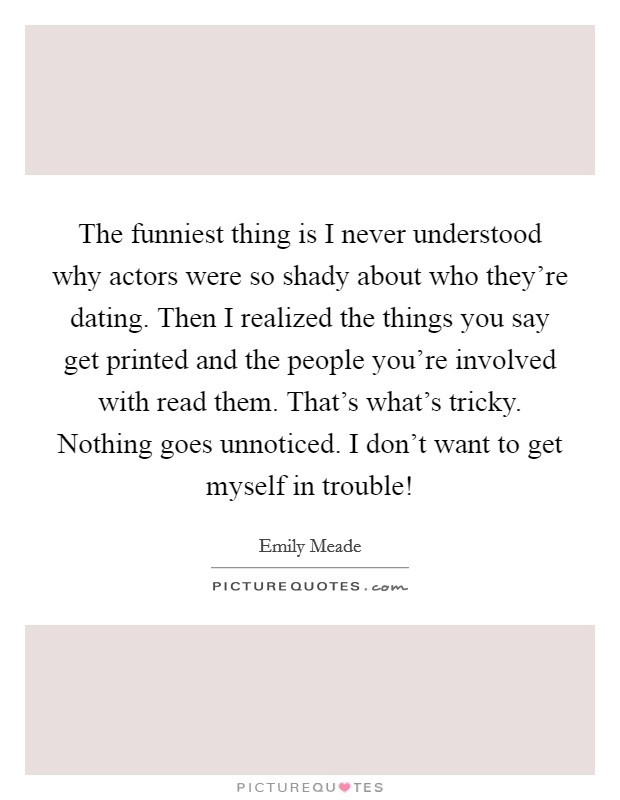 The funniest thing is I never understood why actors were so shady about who they're dating. Then I realized the things you say get printed and the people you're involved with read them. That's what's tricky. Nothing goes unnoticed. I don't want to get myself in trouble! Picture Quote #1