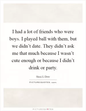 I had a lot of friends who were boys. I played ball with them, but we didn’t date. They didn’t ask me that much because I wasn’t cute enough or because I didn’t drink or party Picture Quote #1
