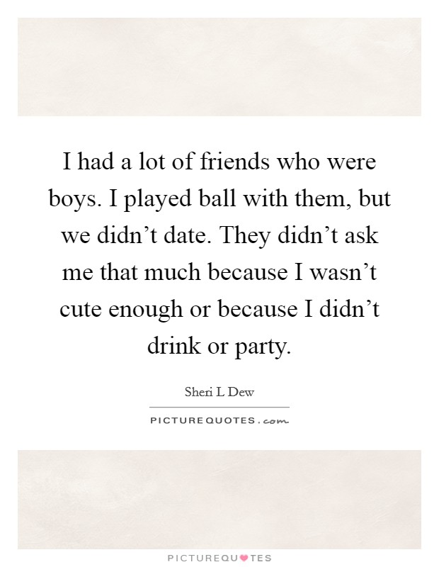 I had a lot of friends who were boys. I played ball with them, but we didn't date. They didn't ask me that much because I wasn't cute enough or because I didn't drink or party. Picture Quote #1