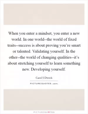 When you enter a mindset, you enter a new world. In one world--the world of fixed traits--success is about proving you’re smart or talented. Validating yourself. In the other--the world of changing qualities--it’s about stretching yourself to learn something new. Developing yourself Picture Quote #1