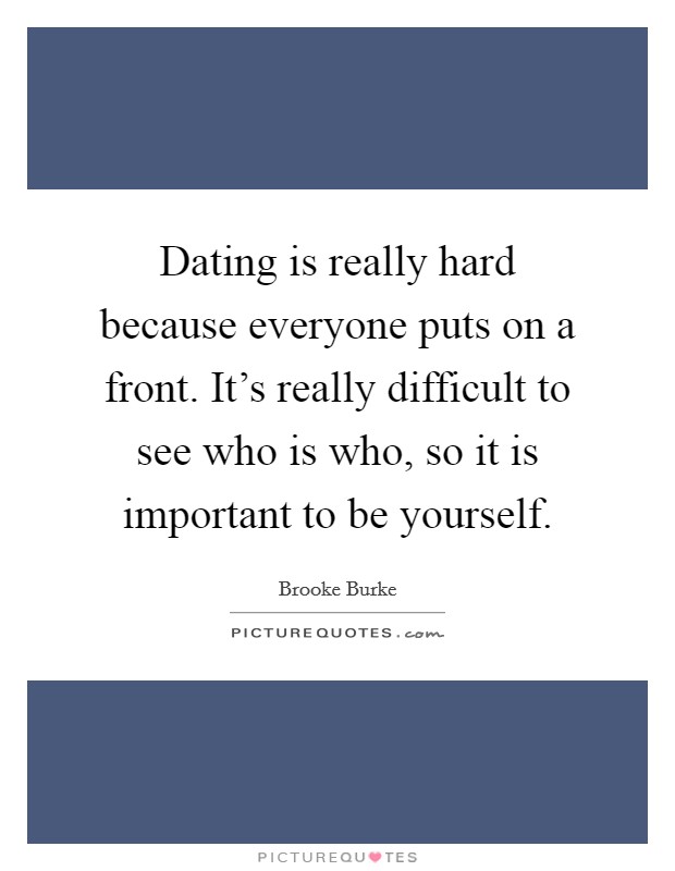 Dating is really hard because everyone puts on a front. It's really difficult to see who is who, so it is important to be yourself. Picture Quote #1