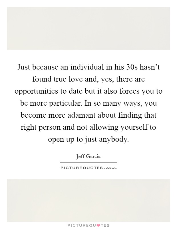 Just because an individual in his 30s hasn't found true love and, yes, there are opportunities to date but it also forces you to be more particular. In so many ways, you become more adamant about finding that right person and not allowing yourself to open up to just anybody. Picture Quote #1