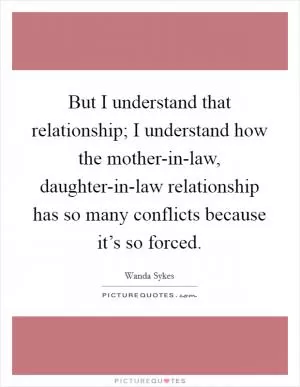 But I understand that relationship; I understand how the mother-in-law, daughter-in-law relationship has so many conflicts because it’s so forced Picture Quote #1