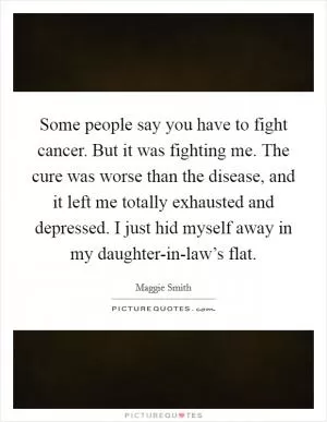 Some people say you have to fight cancer. But it was fighting me. The cure was worse than the disease, and it left me totally exhausted and depressed. I just hid myself away in my daughter-in-law’s flat Picture Quote #1