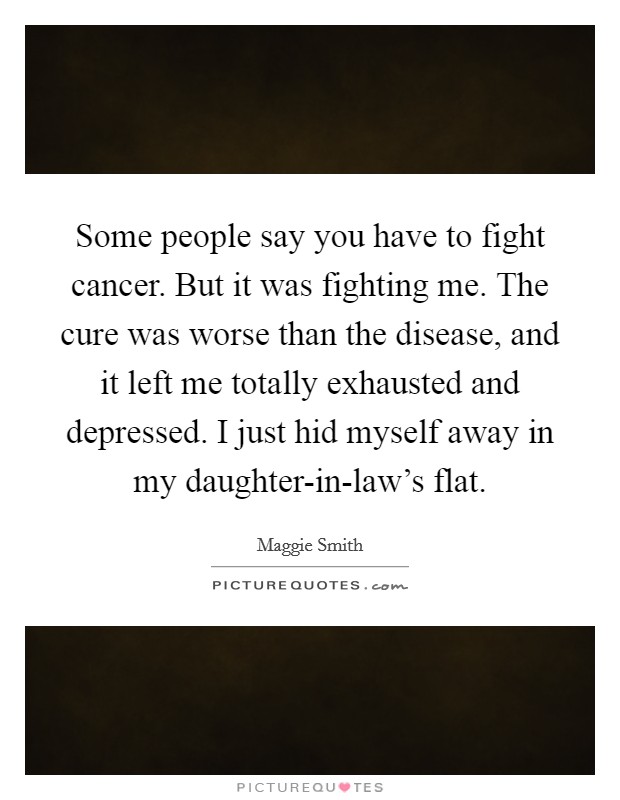 Some people say you have to fight cancer. But it was fighting me. The cure was worse than the disease, and it left me totally exhausted and depressed. I just hid myself away in my daughter-in-law's flat. Picture Quote #1