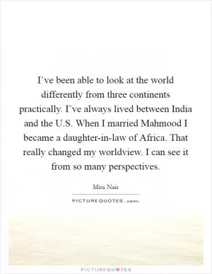 I’ve been able to look at the world differently from three continents practically. I’ve always lived between India and the U.S. When I married Mahmood I became a daughter-in-law of Africa. That really changed my worldview. I can see it from so many perspectives Picture Quote #1