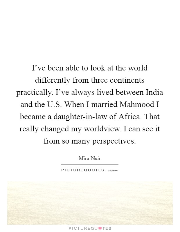 I've been able to look at the world differently from three continents practically. I've always lived between India and the U.S. When I married Mahmood I became a daughter-in-law of Africa. That really changed my worldview. I can see it from so many perspectives. Picture Quote #1