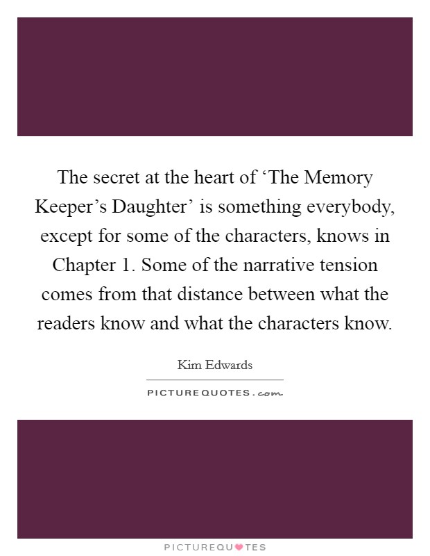 The secret at the heart of ‘The Memory Keeper's Daughter' is something everybody, except for some of the characters, knows in Chapter 1. Some of the narrative tension comes from that distance between what the readers know and what the characters know. Picture Quote #1