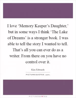 I love ‘Memory Keeper’s Daughter,’ but in some ways I think ‘The Lake of Dreams’ is a stronger book. I was able to tell the story I wanted to tell. That’s all you can ever do as a writer. From there on you have no control over it Picture Quote #1