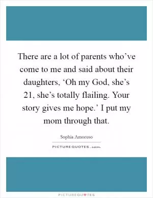 There are a lot of parents who’ve come to me and said about their daughters, ‘Oh my God, she’s 21, she’s totally flailing. Your story gives me hope.’ I put my mom through that Picture Quote #1