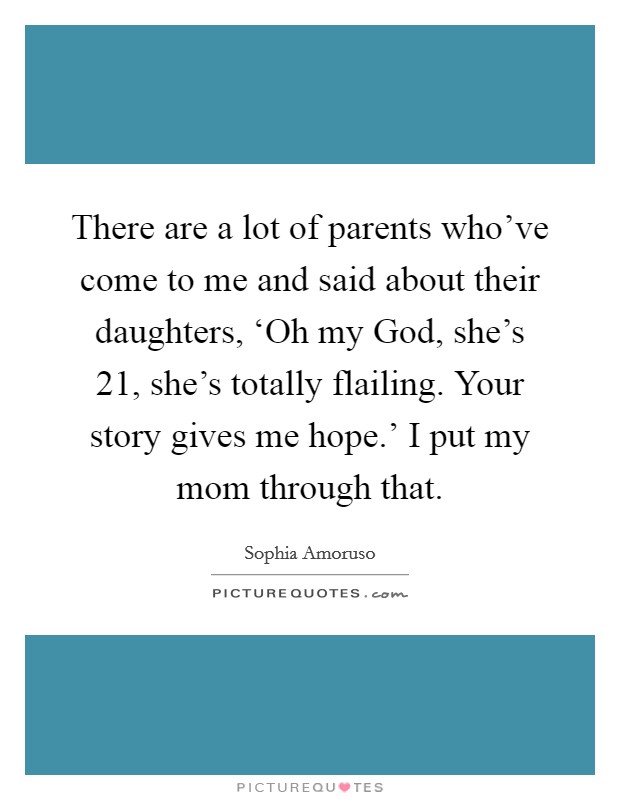There are a lot of parents who've come to me and said about their daughters, ‘Oh my God, she's 21, she's totally flailing. Your story gives me hope.' I put my mom through that. Picture Quote #1