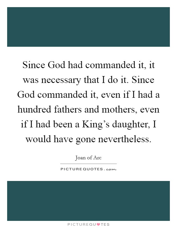 Since God had commanded it, it was necessary that I do it. Since God commanded it, even if I had a hundred fathers and mothers, even if I had been a King's daughter, I would have gone nevertheless. Picture Quote #1