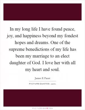 In my long life I have found peace, joy, and happiness beyond my fondest hopes and dreams. One of the supreme benedictions of my life has been my marriage to an elect daughter of God. I love her with all my heart and soul Picture Quote #1