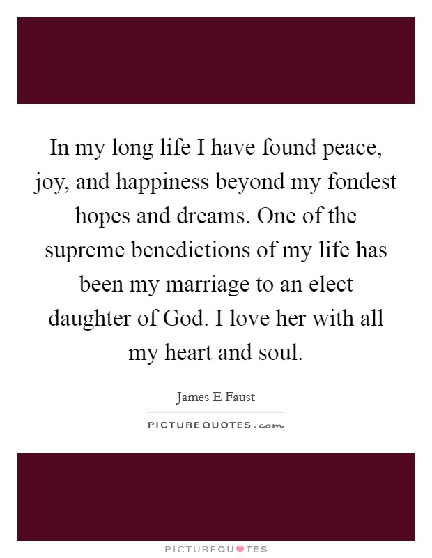 In my long life I have found peace, joy, and happiness beyond my fondest hopes and dreams. One of the supreme benedictions of my life has been my marriage to an elect daughter of God. I love her with all my heart and soul. Picture Quote #1