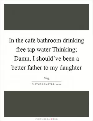 In the cafe bathroom drinking free tap water Thinking; Damn, I should’ve been a better father to my daughter Picture Quote #1