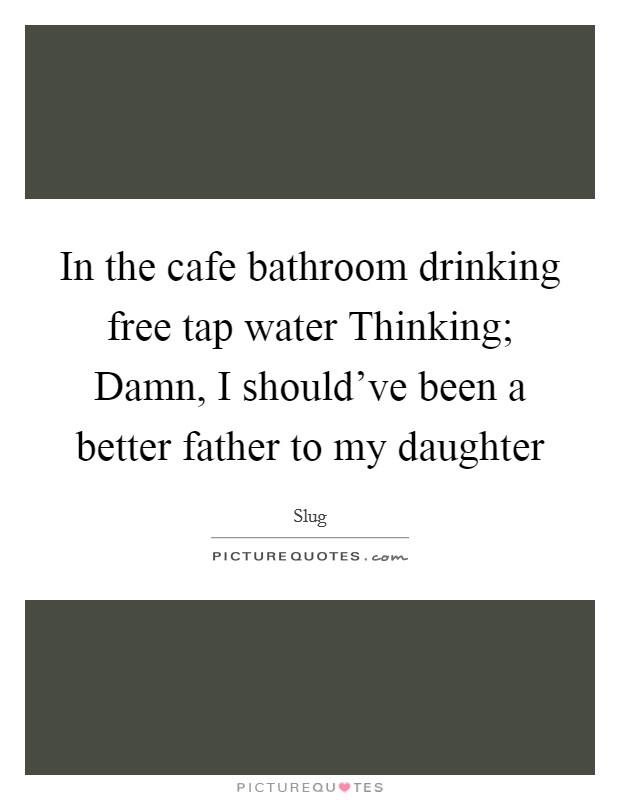 In the cafe bathroom drinking free tap water Thinking; Damn, I should've been a better father to my daughter Picture Quote #1
