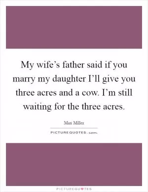 My wife’s father said if you marry my daughter I’ll give you three acres and a cow. I’m still waiting for the three acres Picture Quote #1