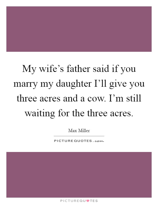 My wife's father said if you marry my daughter I'll give you three acres and a cow. I'm still waiting for the three acres. Picture Quote #1