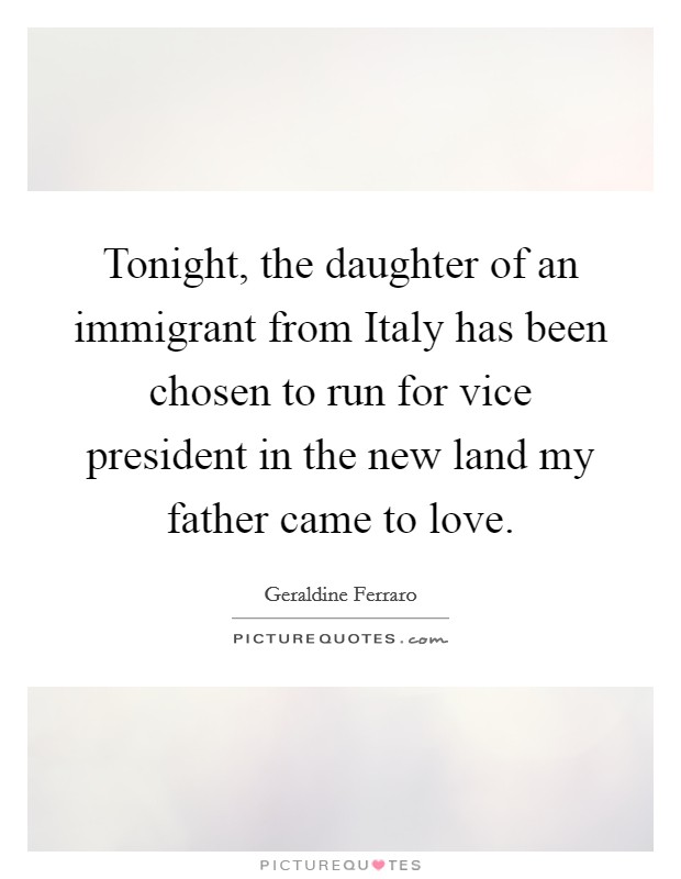 Tonight, the daughter of an immigrant from Italy has been chosen to run for vice president in the new land my father came to love. Picture Quote #1