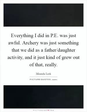Everything I did in P.E. was just awful. Archery was just something that we did as a father/daughter activity, and it just kind of grew out of that, really Picture Quote #1