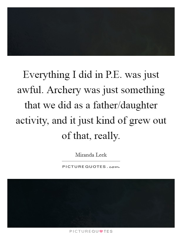 Everything I did in P.E. was just awful. Archery was just something that we did as a father/daughter activity, and it just kind of grew out of that, really. Picture Quote #1