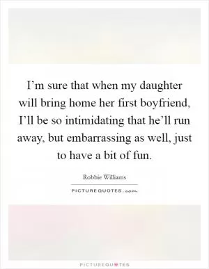 I’m sure that when my daughter will bring home her first boyfriend, I’ll be so intimidating that he’ll run away, but embarrassing as well, just to have a bit of fun Picture Quote #1