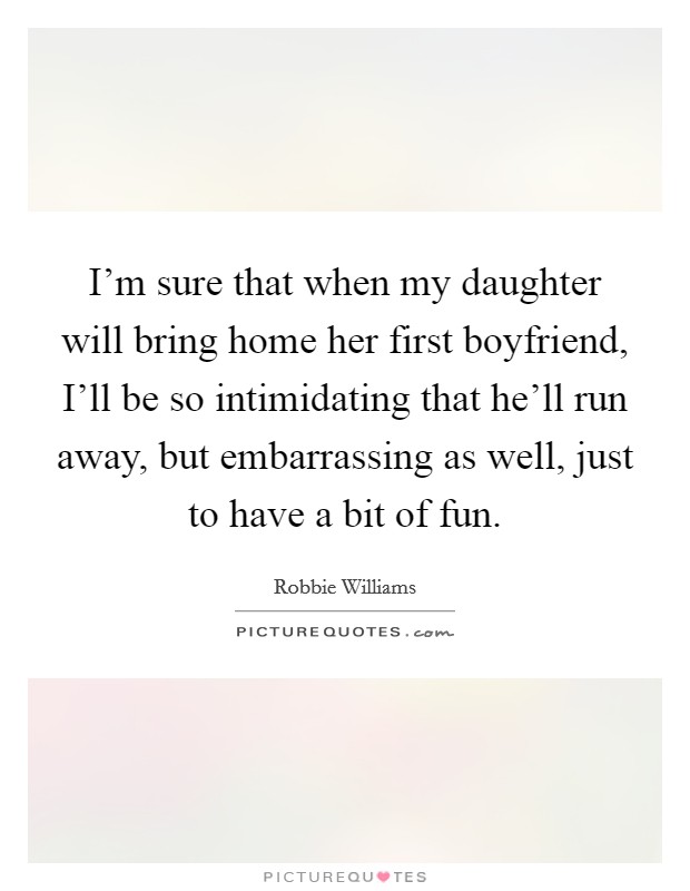 I'm sure that when my daughter will bring home her first boyfriend, I'll be so intimidating that he'll run away, but embarrassing as well, just to have a bit of fun. Picture Quote #1