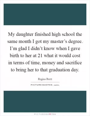 My daughter finished high school the same month I got my master’s degree. I’m glad I didn’t know when I gave birth to her at 21 what it would cost in terms of time, money and sacrifice to bring her to that graduation day Picture Quote #1