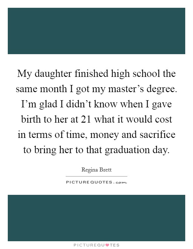 My daughter finished high school the same month I got my master's degree. I'm glad I didn't know when I gave birth to her at 21 what it would cost in terms of time, money and sacrifice to bring her to that graduation day. Picture Quote #1