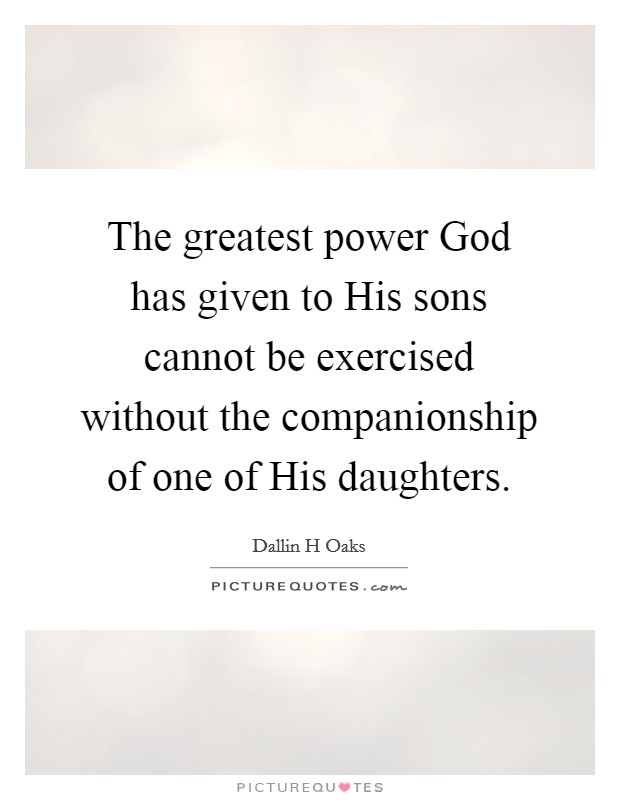 The greatest power God has given to His sons cannot be exercised without the companionship of one of His daughters. Picture Quote #1