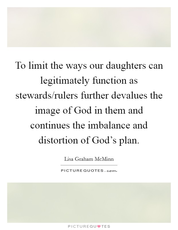 To limit the ways our daughters can legitimately function as stewards/rulers further devalues the image of God in them and continues the imbalance and distortion of God's plan. Picture Quote #1